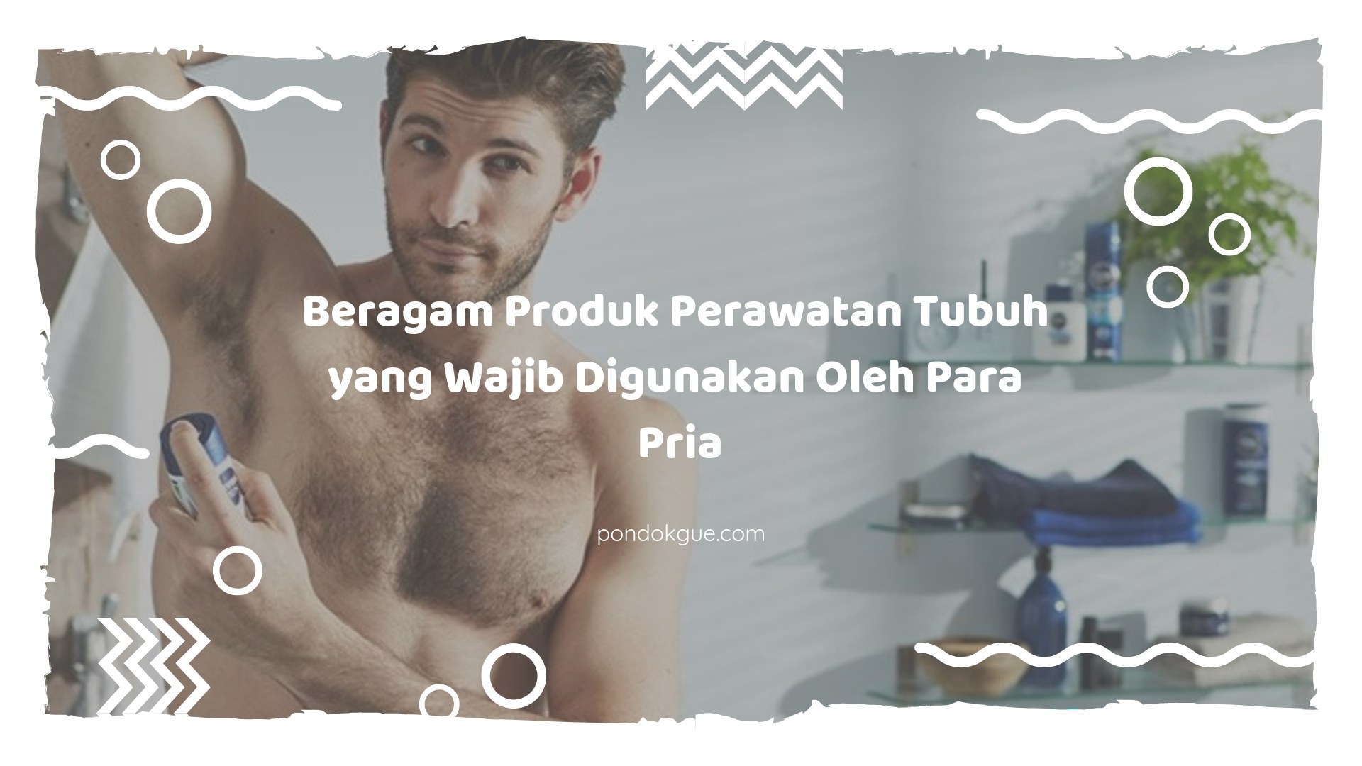 Beragam Produk Perawatan Tubuh yang Wajib Digunakan Oleh Para Pria